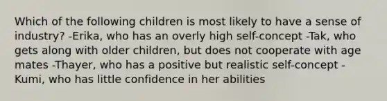 Which of the following children is most likely to have a sense of industry? -Erika, who has an overly high self-concept -Tak, who gets along with older children, but does not cooperate with age mates -Thayer, who has a positive but realistic self-concept -Kumi, who has little confidence in her abilities