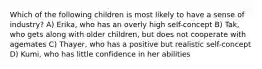 Which of the following children is most likely to have a sense of industry? A) Erika, who has an overly high self-concept B) Tak, who gets along with older children, but does not cooperate with agemates C) Thayer, who has a positive but realistic self-concept D) Kumi, who has little confidence in her abilities