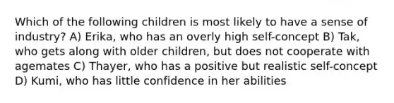 Which of the following children is most likely to have a sense of industry? A) Erika, who has an overly high self-concept B) Tak, who gets along with older children, but does not cooperate with agemates C) Thayer, who has a positive but realistic self-concept D) Kumi, who has little confidence in her abilities