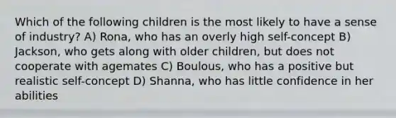 Which of the following children is the most likely to have a sense of industry? A) Rona, who has an overly high self-concept B) Jackson, who gets along with older children, but does not cooperate with agemates C) Boulous, who has a positive but realistic self-concept D) Shanna, who has little confidence in her abilities