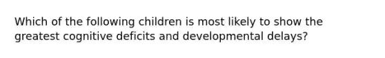 Which of the following children is most likely to show the greatest cognitive deficits and developmental delays?