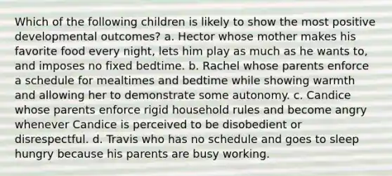 Which of the following children is likely to show the most positive developmental outcomes? a. Hector whose mother makes his favorite food every night, lets him play as much as he wants to, and imposes no fixed bedtime. b. Rachel whose parents enforce a schedule for mealtimes and bedtime while showing warmth and allowing her to demonstrate some autonomy. c. Candice whose parents enforce rigid household rules and become angry whenever Candice is perceived to be disobedient or disrespectful. d. Travis who has no schedule and goes to sleep hungry because his parents are busy working.