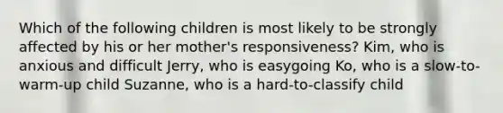 Which of the following children is most likely to be strongly affected by his or her mother's responsiveness? Kim, who is anxious and difficult Jerry, who is easygoing Ko, who is a slow-to-warm-up child Suzanne, who is a hard-to-classify child