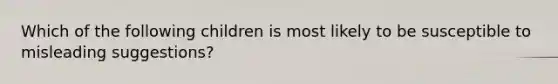 Which of the following children is most likely to be susceptible to misleading suggestions?