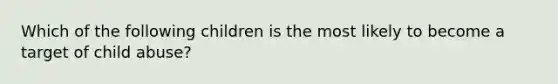 Which of the following children is the most likely to become a target of child abuse?