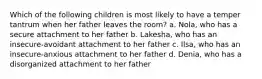 Which of the following children is most likely to have a temper tantrum when her father leaves the room? a. Nola, who has a secure attachment to her father b. Lakesha, who has an insecure-avoidant attachment to her father c. Ilsa, who has an insecure-anxious attachment to her father d. Denia, who has a disorganized attachment to her father