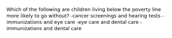 Which of the following are children living below the poverty line more likely to go without? -cancer screenings and hearing tests -immunizations and eye care -eye care and dental care -immunizations and dental care