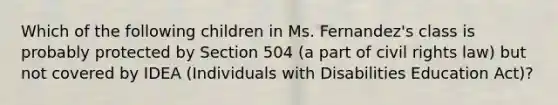 Which of the following children in Ms. Fernandez's class is probably protected by Section 504 (a part of civil rights law) but not covered by IDEA (Individuals with Disabilities Education Act)?