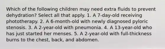 Which of the following children may need extra fluids to prevent dehydration? Select all that apply. 1. A 7-day-old receiving phototherapy. 2. A 6-month-old with newly diagnosed pyloric stenosis. 3. A 2-year-old with pneumonia. 4. A 13-year-old who has just started her menses. 5. A 2-year-old with full-thickness burns to the chest, back, and abdomen.