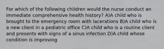 For which of the following children would the nurse conduct an immediate comprehensive health history? A)A child who is brought to the emergency room with lacerations B)A child who is a new client in a pediatric office C)A child who is a routine client and presents with signs of a sinus infection D)A child whose condition is improving