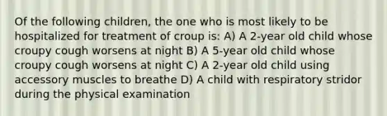 Of the following children, the one who is most likely to be hospitalized for treatment of croup is: A) A 2-year old child whose croupy cough worsens at night B) A 5-year old child whose croupy cough worsens at night C) A 2-year old child using accessory muscles to breathe D) A child with respiratory stridor during the physical examination