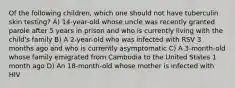 Of the following children, which one should not have tuberculin skin testing? A) 14-year-old whose uncle was recently granted parole after 5 years in prison and who is currently living with the child's family B) A 2-year-old who was infected with RSV 3 months ago and who is currently asymptomatic C) A 3-month-old whose family emigrated from Cambodia to the United States 1 month ago D) An 18-month-old whose mother is infected with HIV