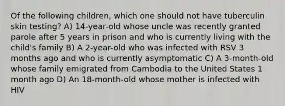 Of the following children, which one should not have tuberculin skin testing? A) 14-year-old whose uncle was recently granted parole after 5 years in prison and who is currently living with the child's family B) A 2-year-old who was infected with RSV 3 months ago and who is currently asymptomatic C) A 3-month-old whose family emigrated from Cambodia to the United States 1 month ago D) An 18-month-old whose mother is infected with HIV