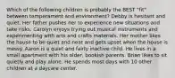 Which of the following children is probably the BEST "fit" between temperament and environment? Debby is hesitant and quiet. Her father pushes her to experience new situations and take risks. Carolyn enjoys trying out musical instruments and experimenting with arts and crafts materials. Her mother likes the house to be quiet and neat and gets upset when the house is messy. Aaron is a quiet and fairly inactive child. He lives in a small apartment with his older, bookish parents. Brian likes to sit quietly and play alone. He spends most days with 10 other children at a daycare center.