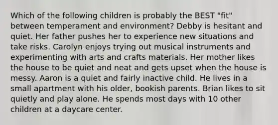 Which of the following children is probably the BEST "fit" between temperament and environment? Debby is hesitant and quiet. Her father pushes her to experience new situations and take risks. Carolyn enjoys trying out musical instruments and experimenting with arts and crafts materials. Her mother likes the house to be quiet and neat and gets upset when the house is messy. Aaron is a quiet and fairly inactive child. He lives in a small apartment with his older, bookish parents. Brian likes to sit quietly and play alone. He spends most days with 10 other children at a daycare center.