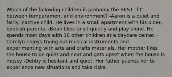 Which of the following children is probably the BEST "fit" between temperament and environment? -Aaron is a quiet and fairly inactive child. He lives in a small apartment with his older, bookish parents. -Brian likes to sit quietly and play alone. He spends most days with 10 other children at a daycare center. -Carolyn enjoys trying out musical instruments and experimenting with arts and crafts materials. Her mother likes the house to be quiet and neat and gets upset when the house is messy -Debby is hesitant and quiet. Her father pushes her to experience new situations and take risks.