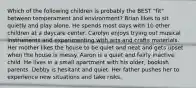 Which of the following children is probably the BEST "fit" between temperament and environment? Brian likes to sit quietly and play alone. He spends most days with 10 other children at a daycare center. Carolyn enjoys trying out musical instruments and experimenting with arts and crafts materials. Her mother likes the house to be quiet and neat and gets upset when the house is messy. Aaron is a quiet and fairly inactive child. He lives in a small apartment with his older, bookish parents. Debby is hesitant and quiet. Her father pushes her to experience new situations and take risks.