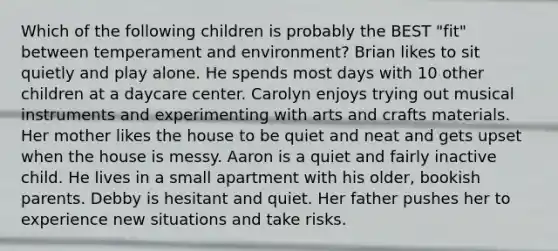 Which of the following children is probably the BEST "fit" between temperament and environment? Brian likes to sit quietly and play alone. He spends most days with 10 other children at a daycare center. Carolyn enjoys trying out musical instruments and experimenting with arts and crafts materials. Her mother likes the house to be quiet and neat and gets upset when the house is messy. Aaron is a quiet and fairly inactive child. He lives in a small apartment with his older, bookish parents. Debby is hesitant and quiet. Her father pushes her to experience new situations and take risks.