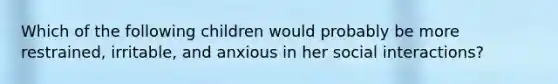 Which of the following children would probably be more restrained, irritable, and anxious in her social interactions?