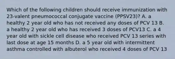 Which of the following children should receive immunization with 23-valent pneumococcal conjugate vaccine (PPSV23)? A. a healthy 2 year old who has not received any doses of PCV 13 B. a healthy 2 year old who has received 3 doses of PCV13 C. a 4 year old with sickle cell disease who received PCV 13 series with last dose at age 15 months D. a 5 year old with intermittent asthma controlled with albuterol who received 4 doses of PCV 13