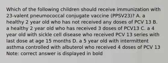 Which of the following children should receive immunization with 23-valent pneumococcal conjugate vaccine (PPSV23)? A. a healthy 2 year old who has not received any doses of PCV 13 B. a healthy 2 year old who has received 3 doses of PCV13 C. a 4 year old with sickle cell disease who received PCV 13 series with last dose at age 15 months D. a 5 year old with intermittent asthma controlled with albuterol who received 4 doses of PCV 13 Note: correct answer is displayed in bold