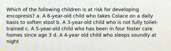 Which of the following children is at risk for developing encopresis? a. A 6-year-old child who takes Colace on a daily basis to soften stool b. A 3-year-old child who is not fully toilet-trained c. A 5-year-old child who has been in four foster care homes since age 3 d. A 4-year old child who sleeps soundly at night