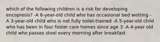 which of the following children is a risk for developing encopresis? -A 6-year-old child who has occasional bed wetting -A 3-year-old child who is not fully toilet-trained -A 5-year-old child who has been in four foster care homes since age 3 -A 4-year old child who passes stool every morning after breakfast