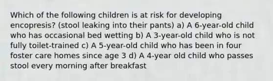 Which of the following children is at risk for developing encopresis? (stool leaking into their pants) a) A 6-year-old child who has occasional bed wetting b) A 3-year-old child who is not fully toilet-trained c) A 5-year-old child who has been in four foster care homes since age 3 d) A 4-year old child who passes stool every morning after breakfast