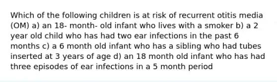 Which of the following children is at risk of recurrent otitis media (OM) a) an 18- month- old infant who lives with a smoker b) a 2 year old child who has had two ear infections in the past 6 months c) a 6 month old infant who has a sibling who had tubes inserted at 3 years of age d) an 18 month old infant who has had three episodes of ear infections in a 5 month period