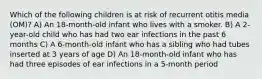 Which of the following children is at risk of recurrent otitis media (OM)? A) An 18-month-old infant who lives with a smoker. B) A 2-year-old child who has had two ear infections in the past 6 months C) A 6-month-old infant who has a sibling who had tubes inserted at 3 years of age D) An 18-month-old infant who has had three episodes of ear infections in a 5-month period