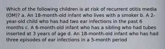 Which of the following children is at risk of recurrent otitis media (OM)? a. An 18-month-old infant who lives with a smoker b. A 2-year-old child who has had two ear infections in the past 6 months c. A 6-month-old infant who has a sibling who had tubes inserted at 3 years of age d. An 18-month-old infant who has had three episodes of ear infections in a 5-month period