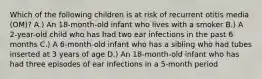 Which of the following children is at risk of recurrent otitis media (OM)? A.) An 18-month-old infant who lives with a smoker B.) A 2-year-old child who has had two ear infections in the past 6 months C.) A 6-month-old infant who has a sibling who had tubes inserted at 3 years of age D.) An 18-month-old infant who has had three episodes of ear infections in a 5-month period