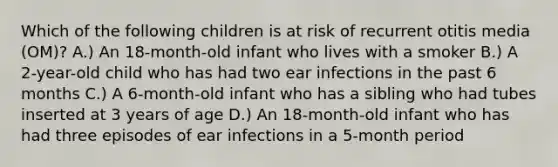 Which of the following children is at risk of recurrent otitis media (OM)? A.) An 18-month-old infant who lives with a smoker B.) A 2-year-old child who has had two ear infections in the past 6 months C.) A 6-month-old infant who has a sibling who had tubes inserted at 3 years of age D.) An 18-month-old infant who has had three episodes of ear infections in a 5-month period