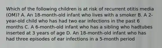 Which of the following children is at risk of recurrent otitis media (OM)? A. An 18-month-old infant who lives with a smoker B. A 2-year-old child who has had two ear infections in the past 6 months C. A 6-month-old infant who has a sibling who hadtubes inserted at 3 years of age D. An 18-month-old infant who has had three episodes of ear infections in a 5-month period