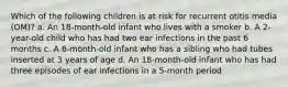 Which of the following children is at risk for recurrent otitis media (OM)? a. An 18-month-old infant who lives with a smoker b. A 2-year-old child who has had two ear infections in the past 6 months c. A 6-month-old infant who has a sibling who had tubes inserted at 3 years of age d. An 18-month-old infant who has had three episodes of ear infections in a 5-month period