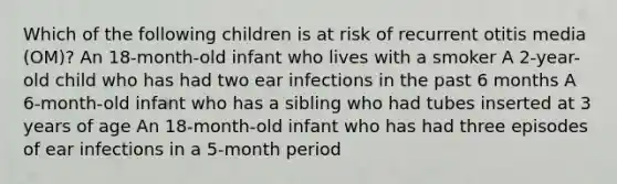 Which of the following children is at risk of recurrent otitis media (OM)? An 18-month-old infant who lives with a smoker A 2-year-old child who has had two ear infections in the past 6 months A 6-month-old infant who has a sibling who had tubes inserted at 3 years of age An 18-month-old infant who has had three episodes of ear infections in a 5-month period