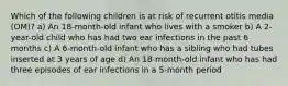 Which of the following children is at risk of recurrent otitis media (OM)? a) An 18-month-old infant who lives with a smoker b) A 2-year-old child who has had two ear infections in the past 6 months c) A 6-month-old infant who has a sibling who had tubes inserted at 3 years of age d) An 18-month-old infant who has had three episodes of ear infections in a 5-month period