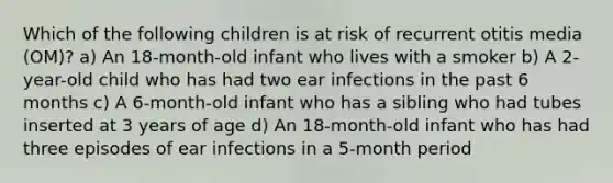 Which of the following children is at risk of recurrent otitis media (OM)? a) An 18-month-old infant who lives with a smoker b) A 2-year-old child who has had two ear infections in the past 6 months c) A 6-month-old infant who has a sibling who had tubes inserted at 3 years of age d) An 18-month-old infant who has had three episodes of ear infections in a 5-month period