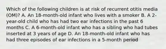 Which of the following children is at risk of recurrent otitis media (OM)? A. An 18-month-old infant who lives with a smoker B. A 2-year-old child who has had two ear infections in the past 6 months C. A 6-month-old infant who has a sibling who had tubes inserted at 3 years of age D. An 18-month-old infant who has had three episodes of ear infections in a 5-month period