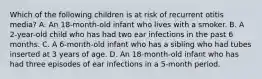 Which of the following children is at risk of recurrent otitis media? A. An 18-month-old infant who lives with a smoker. B. A 2-year-old child who has had two ear infections in the past 6 months. C. A 6-month-old infant who has a sibling who had tubes inserted at 3 years of age. D. An 18-month-old infant who has had three episodes of ear infections in a 5-month period.