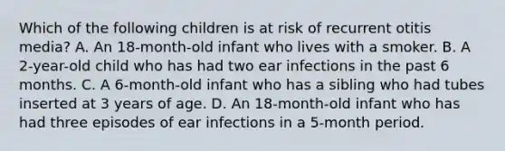 Which of the following children is at risk of recurrent otitis media? A. An 18-month-old infant who lives with a smoker. B. A 2-year-old child who has had two ear infections in the past 6 months. C. A 6-month-old infant who has a sibling who had tubes inserted at 3 years of age. D. An 18-month-old infant who has had three episodes of ear infections in a 5-month period.