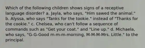 Which of the following children shows signs of a receptive language disorder? a. Jayla, who says, "Him sawed the animal." b. Alyssa, who says "Tanks for the tookie." instead of "Thanks for the cookie." c. Chelsea, who can't follow a sequence of commands such as "Get your coat." and "Line up." d. Michaela, who says, "G-G-Good m-m-m-morning, M-M-M-Mrs. Little." to the principal.