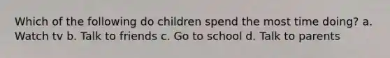 Which of the following do children spend the most time doing? a. Watch tv b. Talk to friends c. Go to school d. Talk to parents