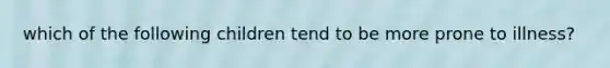 which of the following children tend to be more prone to illness?
