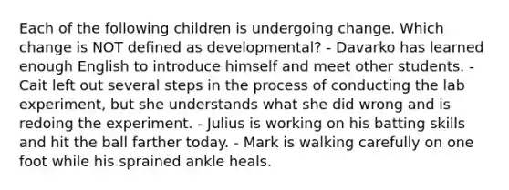 Each of the following children is undergoing change. Which change is NOT defined as developmental? - Davarko has learned enough English to introduce himself and meet other students. - Cait left out several steps in the process of conducting the lab experiment, but she understands what she did wrong and is redoing the experiment. - Julius is working on his batting skills and hit the ball farther today. - Mark is walking carefully on one foot while his sprained ankle heals.