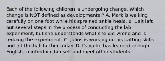 Each of the following children is undergoing change. Which change is NOT defined as developmental? A. Mark is walking carefully on one foot while his sprained ankle heals. B. Cait left out several <a href='https://www.questionai.com/knowledge/kDpD5U0VN8-steps-in-the-process' class='anchor-knowledge'>steps in the process</a> of conducting the lab experiment, but she understands what she did wrong and is redoing the experiment. C. Julius is working on his batting skills and hit the ball farther today. D. Davarko has learned enough English to introduce himself and meet other students.