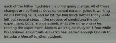 each of the following children is undergoing change. All of these changes are defined as developmental except: -Julius is working on his batting skills, and he hit the ball much farther today -Kate left out several steps in the process of conducting the lab experiment, but she understands what she did wrong in his redoing the experiment -Mark is walking carefully on 1 foot while his sprained ankle heals -Davarko has learned enough English to introduce himself to other students