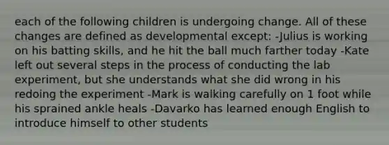 each of the following children is undergoing change. All of these changes are defined as developmental except: -Julius is working on his batting skills, and he hit the ball much farther today -Kate left out several steps in the process of conducting the lab experiment, but she understands what she did wrong in his redoing the experiment -Mark is walking carefully on 1 foot while his sprained ankle heals -Davarko has learned enough English to introduce himself to other students