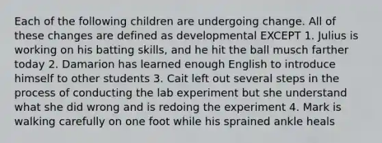 Each of the following children are undergoing change. All of these changes are defined as developmental EXCEPT 1. Julius is working on his batting skills, and he hit the ball musch farther today 2. Damarion has learned enough English to introduce himself to other students 3. Cait left out several steps in the process of conducting the lab experiment but she understand what she did wrong and is redoing the experiment 4. Mark is walking carefully on one foot while his sprained ankle heals