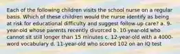 Each of the following children visits the school nurse on a regular basis. Which of these children would the nurse identify as being at risk for educational difficulty and suggest follow-up care? a. 9-year-old whose parents recently divorced b. 10-year-old who cannot sit still longer than 15 minutes c. 12-year-old with a 4000-word vocabulary d. 11-year-old who scored 102 on an IQ test